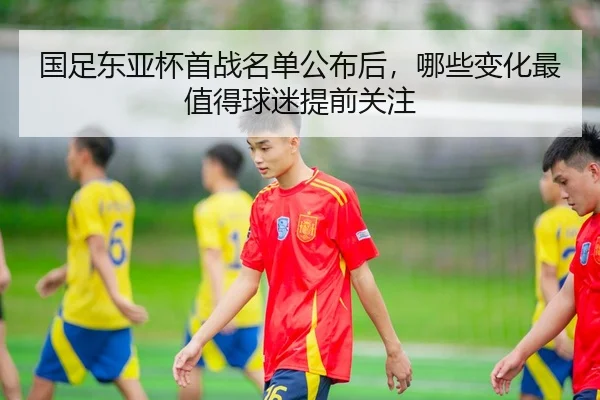 国足东亚杯首战名单公布后，哪些变化最值得球迷提前关注